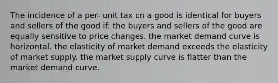 The incidence of a per- unit tax on a good is identical for buyers and sellers of the good if: the buyers and sellers of the good are equally sensitive to price changes. the market demand curve is horizontal. the elasticity of market demand exceeds the elasticity of market supply. the market supply curve is flatter than the market demand curve.