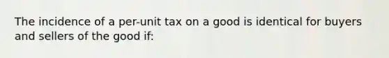 The incidence of a per-unit tax on a good is identical for buyers and sellers of the good if: