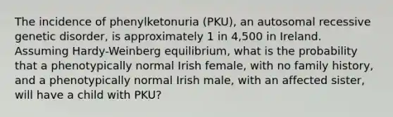 The incidence of phenylketonuria (PKU), an autosomal recessive genetic disorder, is approximately 1 in 4,500 in Ireland. Assuming Hardy-Weinberg equilibrium, what is the probability that a phenotypically normal Irish female, with no family history, and a phenotypically normal Irish male, with an affected sister, will have a child with PKU?