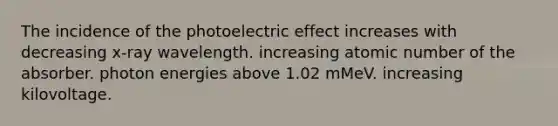 The incidence of the photoelectric effect increases with decreasing x-ray wavelength. increasing atomic number of the absorber. photon energies above 1.02 mMeV. increasing kilovoltage.