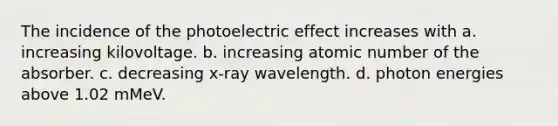 The incidence of the photoelectric effect increases with a. increasing kilovoltage. b. increasing atomic number of the absorber. c. decreasing x-ray wavelength. d. photon energies above 1.02 mMeV.