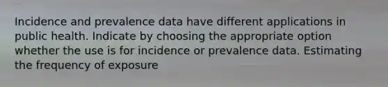 Incidence and prevalence data have different applications in public health. Indicate by choosing the appropriate option whether the use is for incidence or prevalence data. Estimating the frequency of exposure