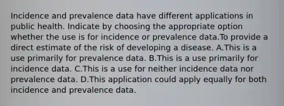 Incidence and prevalence data have different applications in public health. Indicate by choosing the appropriate option whether the use is for incidence or prevalence data.To provide a direct estimate of the risk of developing a disease. A.This is a use primarily for prevalence data. B.This is a use primarily for incidence data. C.This is a use for neither incidence data nor prevalence data. D.This application could apply equally for both incidence and prevalence data.