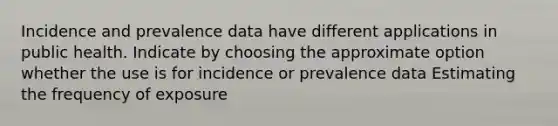 Incidence and prevalence data have different applications in public health. Indicate by choosing the approximate option whether the use is for incidence or prevalence data Estimating the frequency of exposure