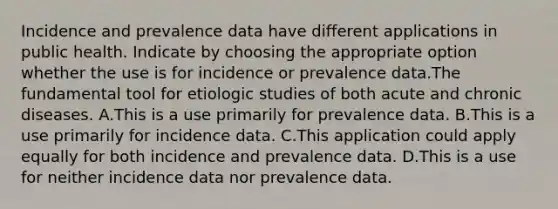 Incidence and prevalence data have different applications in public health. Indicate by choosing the appropriate option whether the use is for incidence or prevalence data.The fundamental tool for etiologic studies of both acute and chronic diseases. A.This is a use primarily for prevalence data. B.This is a use primarily for incidence data. C.This application could apply equally for both incidence and prevalence data. D.This is a use for neither incidence data nor prevalence data.