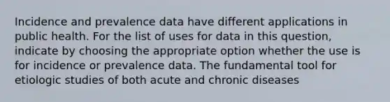 Incidence and prevalence data have different applications in public health. For the list of uses for data in this question, indicate by choosing the appropriate option whether the use is for incidence or prevalence data. The fundamental tool for etiologic studies of both acute and chronic diseases