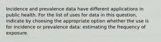 Incidence and prevalence data have different applications in public health. For the list of uses for data in this question, indicate by choosing the appropriate option whether the use is for incidence or prevalence data: estimating the frequency of exposure.