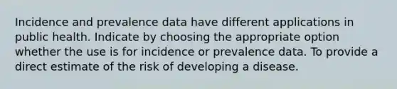 Incidence and prevalence data have different applications in public health. Indicate by choosing the appropriate option whether the use is for incidence or prevalence data. To provide a direct estimate of the risk of developing a disease.