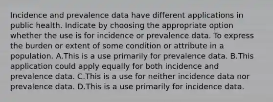 Incidence and prevalence data have different applications in public health. Indicate by choosing the appropriate option whether the use is for incidence or prevalence data. To express the burden or extent of some condition or attribute in a population. A.This is a use primarily for prevalence data. B.This application could apply equally for both incidence and prevalence data. C.This is a use for neither incidence data nor prevalence data. D.This is a use primarily for incidence data.