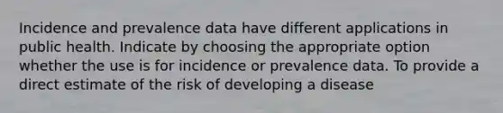 Incidence and prevalence data have different applications in public health. Indicate by choosing the appropriate option whether the use is for incidence or prevalence data. To provide a direct estimate of the risk of developing a disease