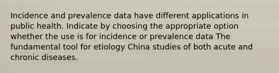 Incidence and prevalence data have different applications in public health. Indicate by choosing the appropriate option whether the use is for incidence or prevalence data The fundamental tool for etiology China studies of both acute and chronic diseases.