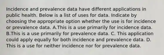 Incidence and prevalence data have different applications in public health. Below is a list of uses for data. Indicate by choosing the appropriate option whether the use is for incidence or prevalence data. A.This is a use primarily for incidence data. B.This is a use primarily for prevalence data. C. This application could apply equally for both incidence and prevalence data. D. This is a use for neither incidence nor for prevalence data.