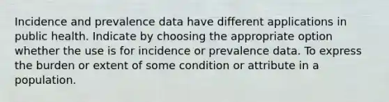 Incidence and prevalence data have different applications in public health. Indicate by choosing the appropriate option whether the use is for incidence or prevalence data. To express the burden or extent of some condition or attribute in a population.