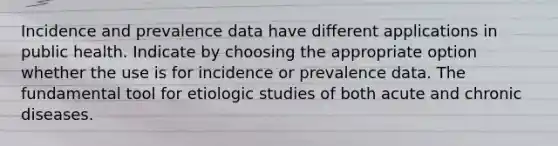 Incidence and prevalence data have different applications in public health. Indicate by choosing the appropriate option whether the use is for incidence or prevalence data. The fundamental tool for etiologic studies of both acute and chronic diseases.