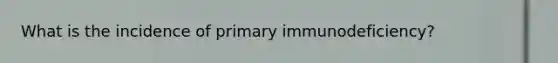 What is the incidence of primary immunodeficiency?