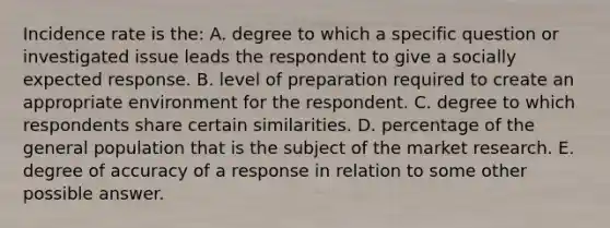 Incidence rate is the: A. degree to which a specific question or investigated issue leads the respondent to give a socially expected response. B. level of preparation required to create an appropriate environment for the respondent. C. degree to which respondents share certain similarities. D. percentage of the general population that is the subject of the market research. E. degree of accuracy of a response in relation to some other possible answer.