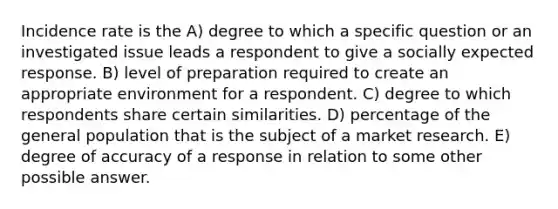 Incidence rate is the A) degree to which a specific question or an investigated issue leads a respondent to give a socially expected response. B) level of preparation required to create an appropriate environment for a respondent. C) degree to which respondents share certain similarities. D) percentage of the general population that is the subject of a market research. E) degree of accuracy of a response in relation to some other possible answer.