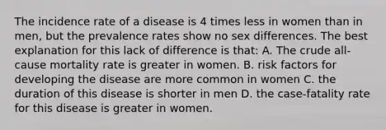 The incidence rate of a disease is 4 times less in women than in men, but the prevalence rates show no sex differences. The best explanation for this lack of difference is that: A. The crude all-cause mortality rate is greater in women. B. risk factors for developing the disease are more common in women C. the duration of this disease is shorter in men D. the case-fatality rate for this disease is greater in women.