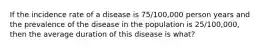 If the incidence rate of a disease is 75/100,000 person years and the prevalence of the disease in the population is 25/100,000, then the average duration of this disease is what?