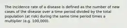 The incidence rate of a disease is defined as the number of new cases of the disease over a time period divided by the total population (at risk) during the same time period times a multiplier (e.g. 100,000).