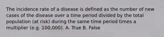 The incidence rate of a disease is defined as the number of new cases of the disease over a time period divided by the total population (at risk) during the same time period times a multiplier (e.g. 100,000). A. True B. False