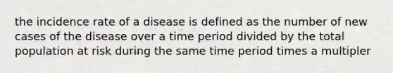 the incidence rate of a disease is defined as the number of new cases of the disease over a time period divided by the total population at risk during the same time period times a multipler