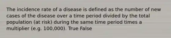 The incidence rate of a disease is defined as the number of new cases of the disease over a time period divided by the total population (at risk) during the same time period times a multiplier (e.g. 100,000). True False