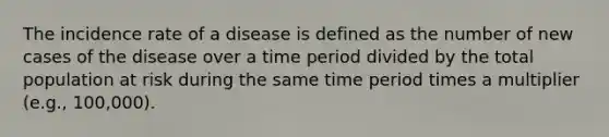 The incidence rate of a disease is defined as the number of new cases of the disease over a time period divided by the total population at risk during the same time period times a multiplier (e.g., 100,000).