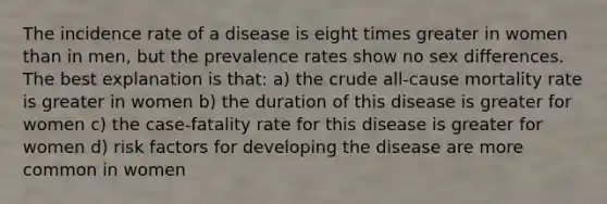 The incidence rate of a disease is eight times greater in women than in men, but the prevalence rates show no sex differences. The best explanation is that: a) the crude all-cause mortality rate is greater in women b) the duration of this disease is greater for women c) the case-fatality rate for this disease is greater for women d) risk factors for developing the disease are more common in women