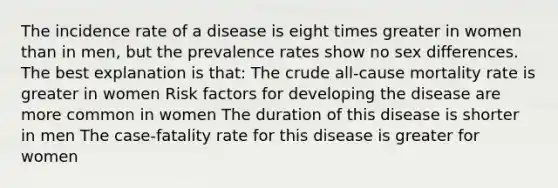 The incidence rate of a disease is eight times greater in women than in men, but the prevalence rates show no sex differences. The best explanation is that: The crude all-cause mortality rate is greater in women Risk factors for developing the disease are more common in women The duration of this disease is shorter in men The case-fatality rate for this disease is greater for women