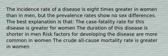 The incidence rate of a disease is eight times greater in women than in men, but the prevalence rates show no sex differences. The best explanation is that: The case-fatality rate for this disease is greater for women The duration of this disease is shorter in men Risk factors for developing the disease are more common in women The crude all-cause mortality rate is greater in women