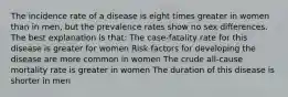 The incidence rate of a disease is eight times greater in women than in men, but the prevalence rates show no sex differences. The best explanation is that: The case-fatality rate for this disease is greater for women Risk factors for developing the disease are more common in women The crude all-cause mortality rate is greater in women The duration of this disease is shorter in men