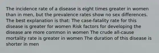 The incidence rate of a disease is eight times greater in women than in men, but the prevalence rates show no sex differences. The best explanation is that: The case-fatality rate for this disease is greater for women Risk factors for developing the disease are more common in women The crude all-cause mortality rate is greater in women The duration of this disease is shorter in men