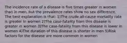 The incidence rate of a disease is five times greater in women than in men, but the prevalence rates show no sex difference. The best explanation is that: 1)The crude all-cause mortality rate is greater in women 2)The case-fatality from this disease is greater in women 3)The case-fatality from this disease is lower in women 4)The duration of this disease is shorter in men 5)Risk factors for the disease are more common in women