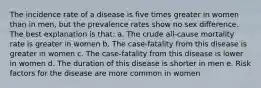 The incidence rate of a disease is five times greater in women than in men, but the prevalence rates show no sex difference. The best explanation is that: a. The crude all-cause mortality rate is greater in women b. The case-fatality from this disease is greater in women c. The case-fatality from this disease is lower in women d. The duration of this disease is shorter in men e. Risk factors for the disease are more common in women