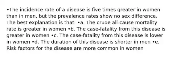 •The incidence rate of a disease is five times greater in women than in men, but the prevalence rates show no sex difference. The best explanation is that: •a. The crude all-cause mortality rate is greater in women •b. The case-fatality from this disease is greater in women •c. The case-fatality from this disease is lower in women •d. The duration of this disease is shorter in men •e. Risk factors for the disease are more common in women