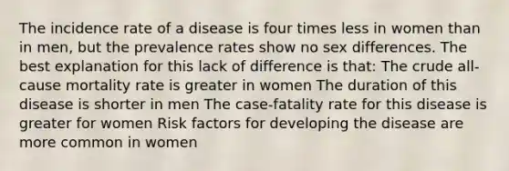 The incidence rate of a disease is four times less in women than in men, but the prevalence rates show no sex differences. The best explanation for this lack of difference is that: The crude all-cause mortality rate is greater in women The duration of this disease is shorter in men The case-fatality rate for this disease is greater for women Risk factors for developing the disease are more common in women