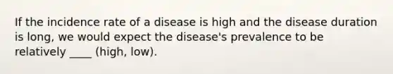 If the incidence rate of a disease is high and the disease duration is long, we would expect the disease's prevalence to be relatively ____ (high, low).