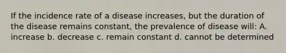 If the incidence rate of a disease increases, but the duration of the disease remains constant, the prevalence of disease will: A. increase b. decrease c. remain constant d. cannot be determined