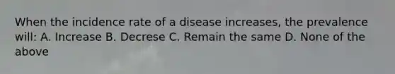 When the incidence rate of a disease increases, the prevalence will: A. Increase B. Decrese C. Remain the same D. None of the above