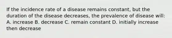 If the incidence rate of a disease remains constant, but the duration of the disease decreases, the prevalence of disease will: A. increase B. decrease C. remain constant D. initially increase then decrease