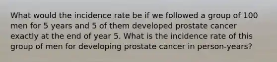 What would the incidence rate be if we followed a group of 100 men for 5 years and 5 of them developed prostate cancer exactly at the end of year 5. What is the incidence rate of this group of men for developing prostate cancer in person-years?