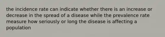 the incidence rate can indicate whether there is an increase or decrease in the spread of a disease while the prevalence rate measure how seriously or long the disease is affecting a population