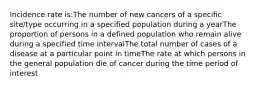 Incidence rate is:The number of new cancers of a specific site/type occurring in a specified population during a yearThe proportion of persons in a defined population who remain alive during a specified time intervalThe total number of cases of a disease at a particular point in timeThe rate at which persons in the general population die of cancer during the time period of interest