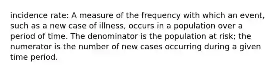 incidence rate: A measure of the frequency with which an event, such as a new case of illness, occurs in a population over a period of time. The denominator is the population at risk; the numerator is the number of new cases occurring during a given time period.