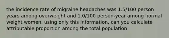 the incidence rate of migraine headaches was 1.5/100 person-years among overweight and 1.0/100 person-year among normal weight women. using only this information, can you calculate attributable proportion among the total population