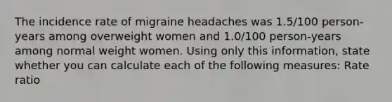 The incidence rate of migraine headaches was 1.5/100 person-years among overweight women and 1.0/100 person-years among normal weight women. Using only this information, state whether you can calculate each of the following measures: Rate ratio