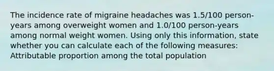 The incidence rate of migraine headaches was 1.5/100 person-years among overweight women and 1.0/100 person-years among normal weight women. Using only this information, state whether you can calculate each of the following measures: Attributable proportion among the total population