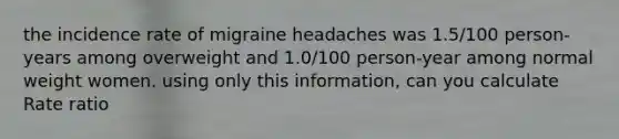 the incidence rate of migraine headaches was 1.5/100 person-years among overweight and 1.0/100 person-year among normal weight women. using only this information, can you calculate Rate ratio