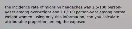 the incidence rate of migraine headaches was 1.5/100 person-years among overweight and 1.0/100 person-year among normal weight women. using only this information, can you calculate attributable proportion among the exposed